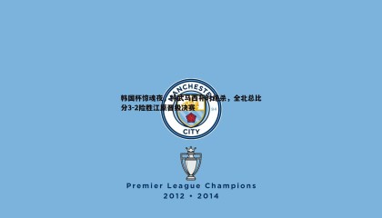 saba体育-韩国杯惊魂夜，特武马西补时绝杀，全北总比分3-2险胜江原晋级决赛