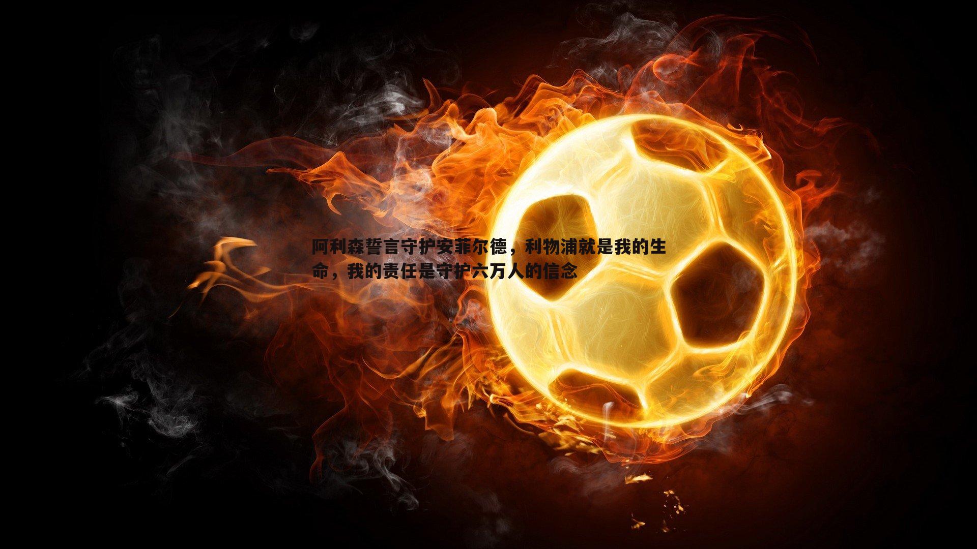 阿利森誓言守护安菲尔德,利物浦就是我的生命,我的责任是守护六万人的信念