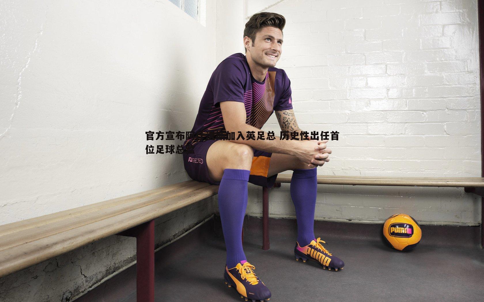 官方宣布阿什沃斯加入英足总 历史性出任首位足球总监