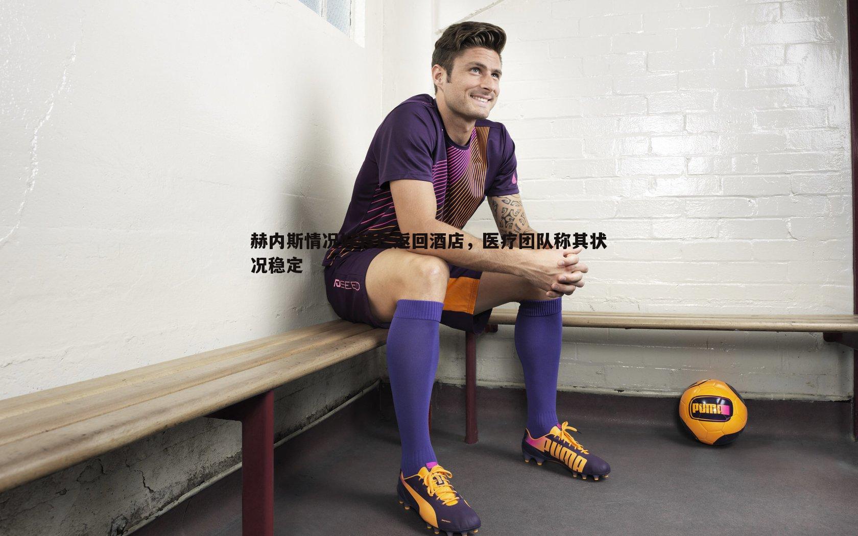 赫内斯情况好转已返回酒店,医疗团队称其状况稳定